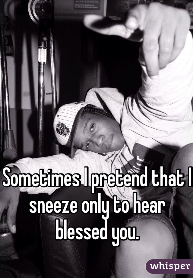 Sometimes I pretend that I sneeze only to hear blessed you.