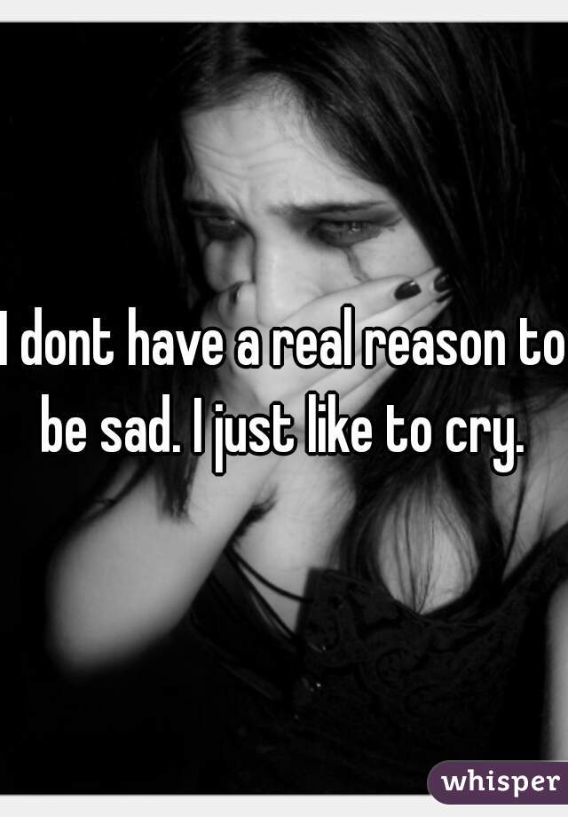 I dont have a real reason to be sad. I just like to cry. 