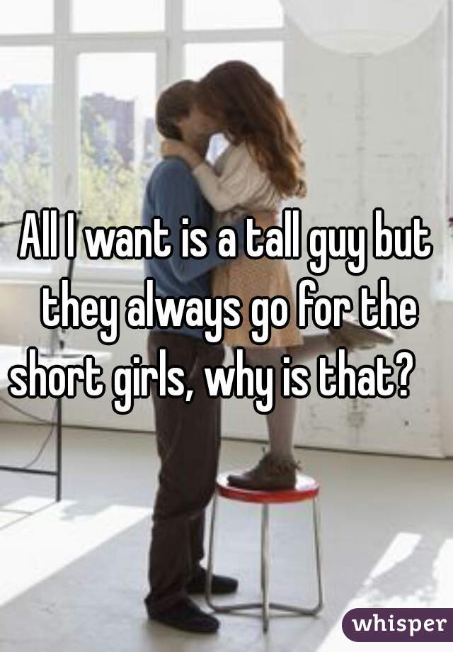 All I want is a tall guy but they always go for the short girls, why is that?    