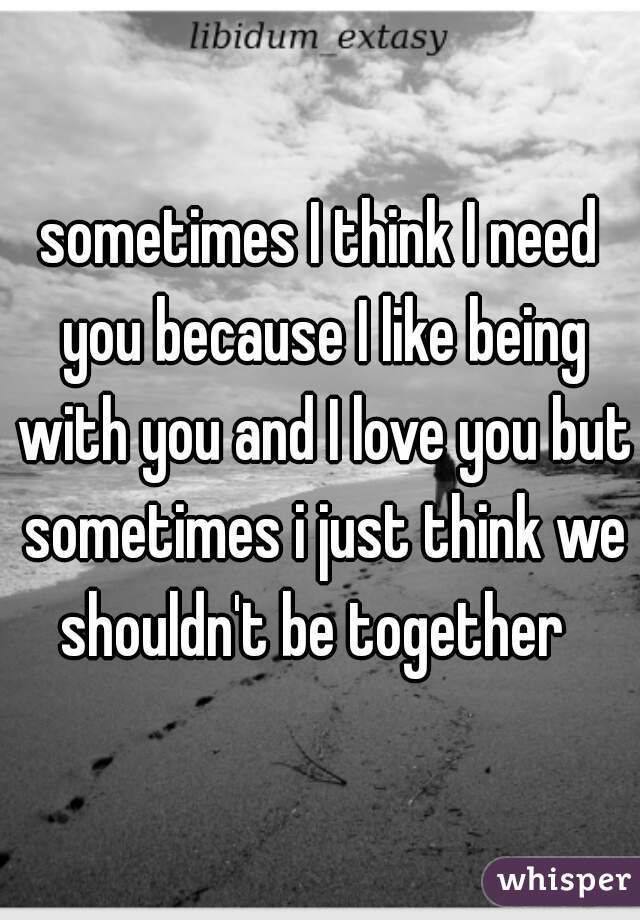 sometimes I think I need you because I like being with you and I love you but sometimes i just think we shouldn't be together  