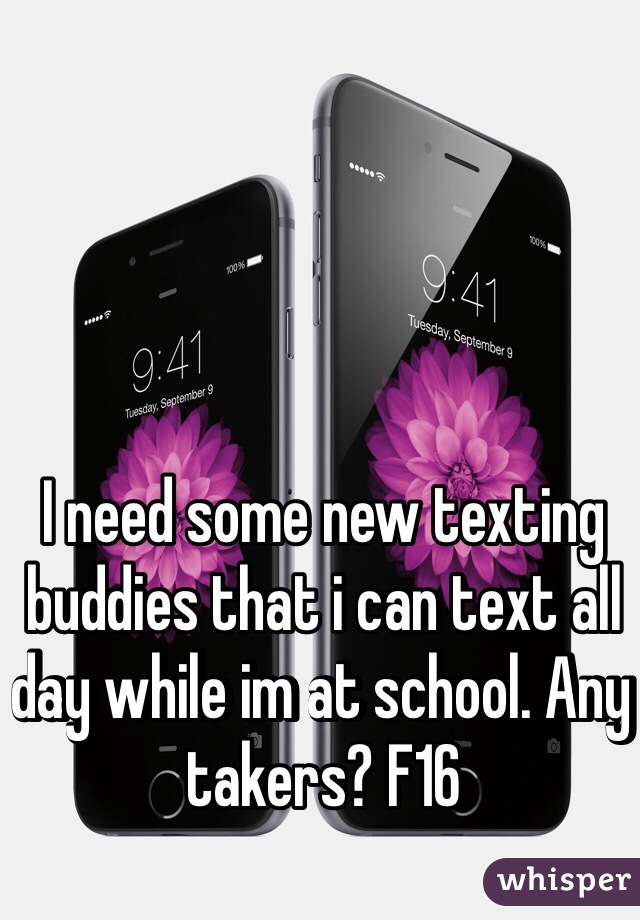 I need some new texting buddies that i can text all day while im at school. Any takers? F16