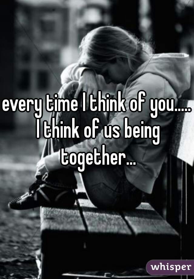 every time I think of you..... I think of us being together...