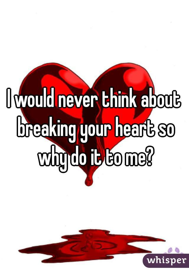 I would never think about breaking your heart so why do it to me?