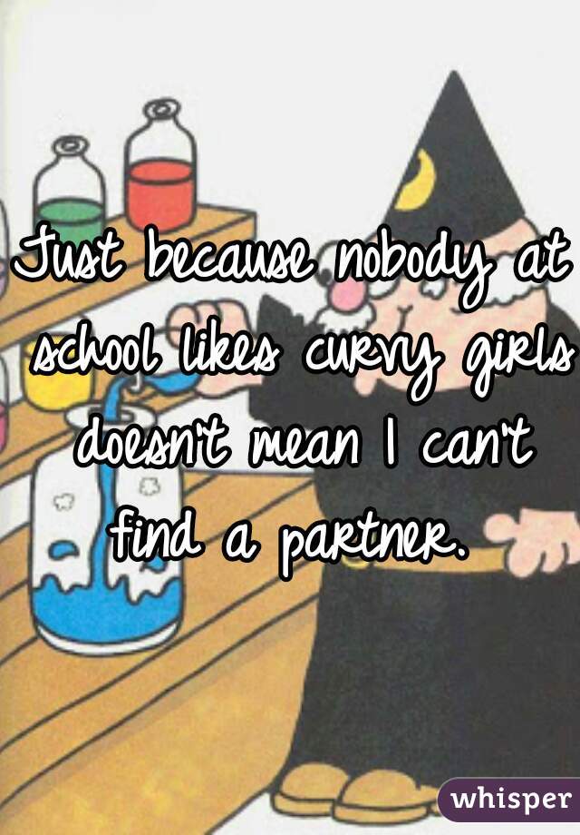 Just because nobody at school likes curvy girls doesn't mean I can't find a partner. 