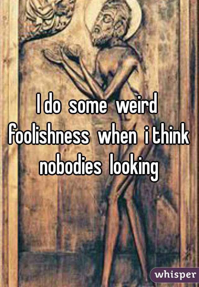 I do  some  weird  foolishness  when  i think  nobodies  looking 