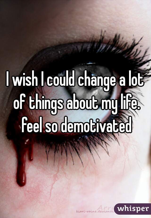 I wish I could change a lot of things about my life. feel so demotivated