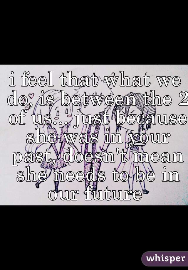 i feel that what we do, is between the 2 of us... just because she was in your past, doesn't mean she needs to be in our future 
