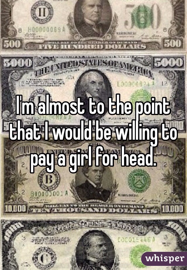 I'm almost to the point that I would be willing to pay a girl for head.