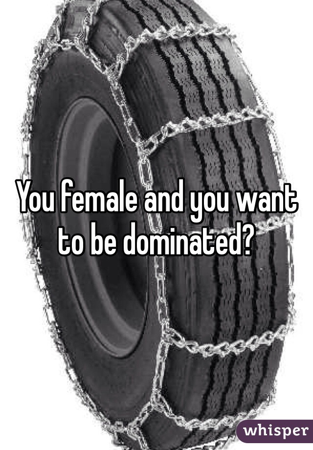 You female and you want to be dominated?