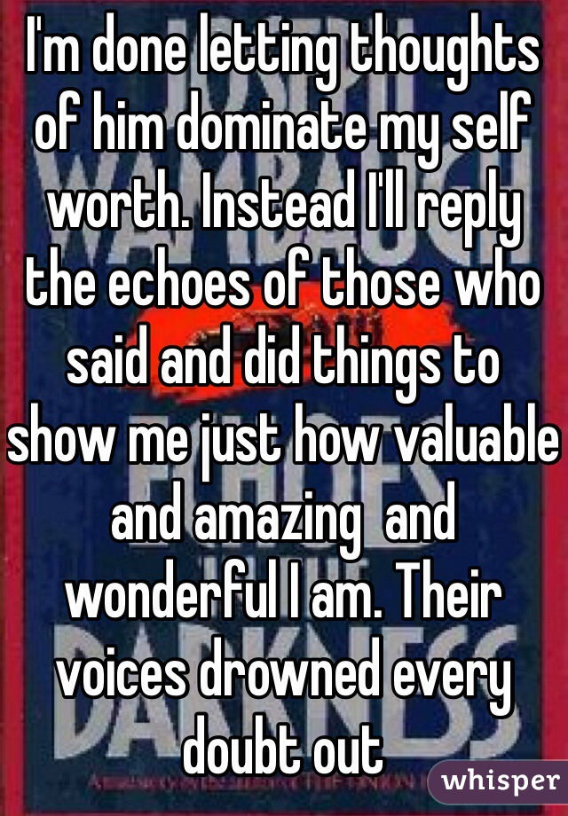 I'm done letting thoughts of him dominate my self worth. Instead I'll reply the echoes of those who said and did things to show me just how valuable and amazing  and wonderful I am. Their voices drowned every doubt out