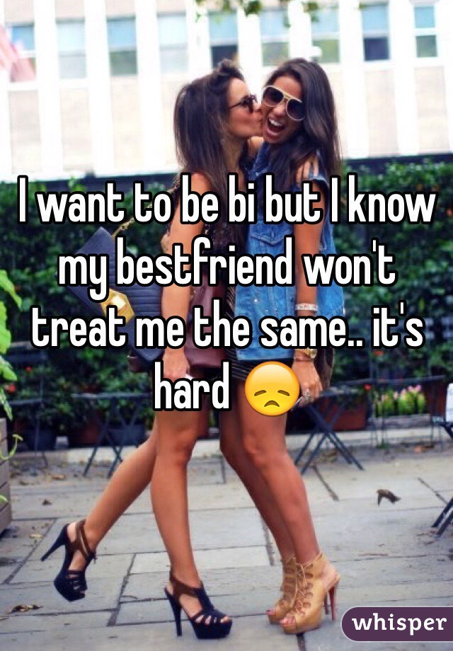 I want to be bi but I know my bestfriend won't treat me the same.. it's hard 😞