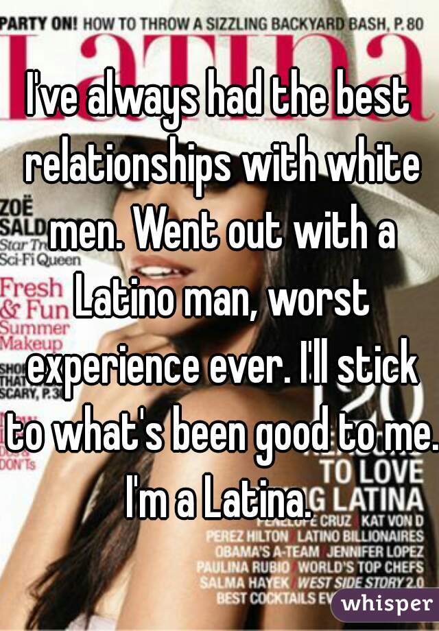 I've always had the best relationships with white men. Went out with a Latino man, worst experience ever. I'll stick to what's been good to me. I'm a Latina. 