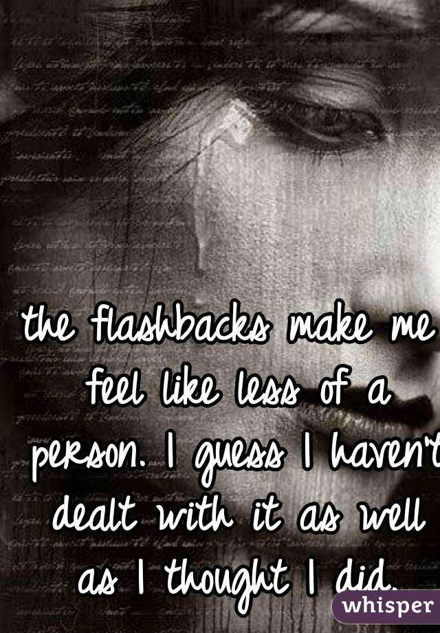 the flashbacks make me feel like less of a person. I guess I haven't dealt with it as well as I thought I did.