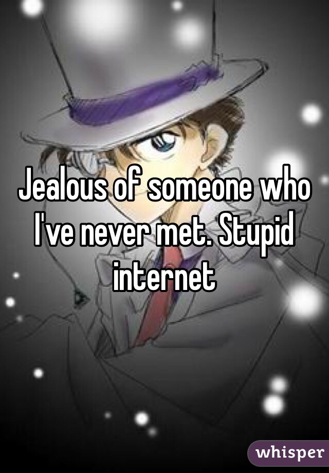 Jealous of someone who I've never met. Stupid internet