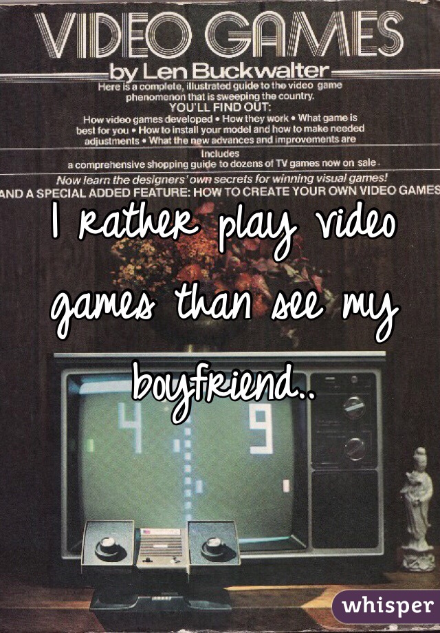 I rather play video games than see my boyfriend..