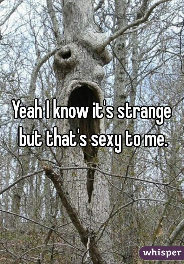 Yeah I know it's strange but that's sexy to me.