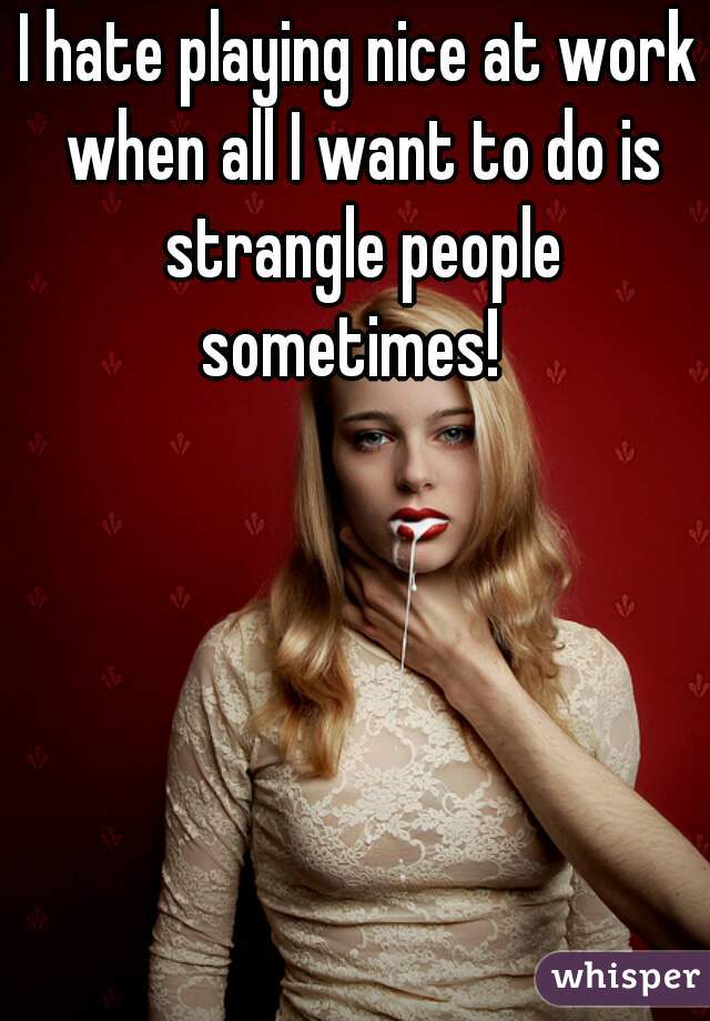 I hate playing nice at work when all I want to do is strangle people sometimes!  