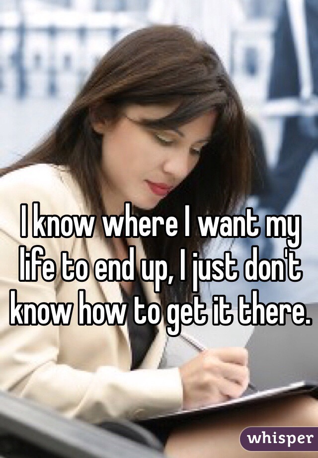 I know where I want my life to end up, I just don't know how to get it there. 