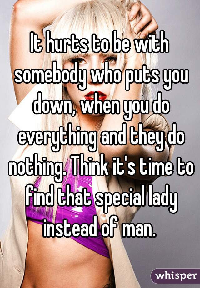 It hurts to be with somebody who puts you down, when you do everything and they do nothing. Think it's time to find that special lady instead of man. 