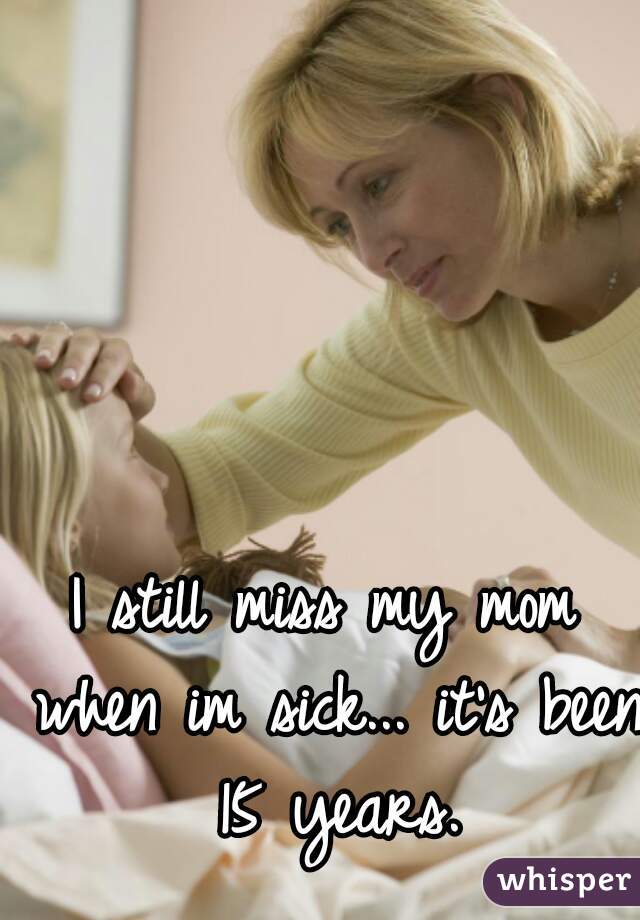 I still miss my mom when im sick... it's been 15 years.