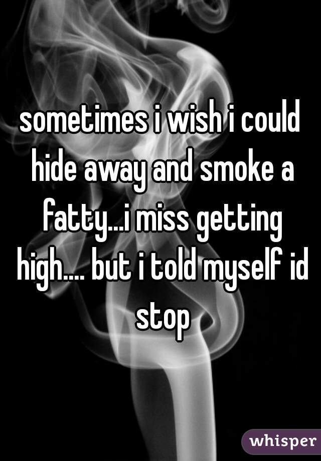 sometimes i wish i could hide away and smoke a fatty...i miss getting high.... but i told myself id stop