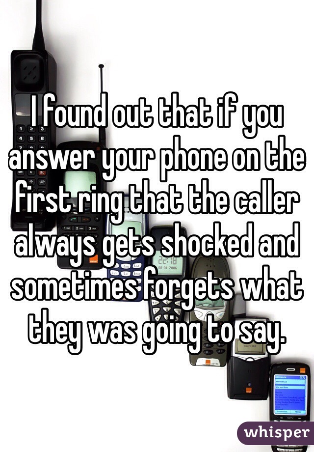 I found out that if you answer your phone on the first ring that the caller always gets shocked and sometimes forgets what they was going to say.