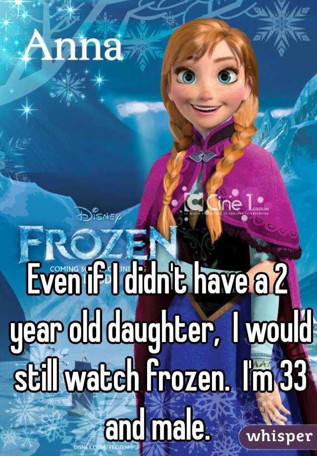 Even if I didn't have a 2 year old daughter,  I would still watch frozen.  I'm 33 and male. 