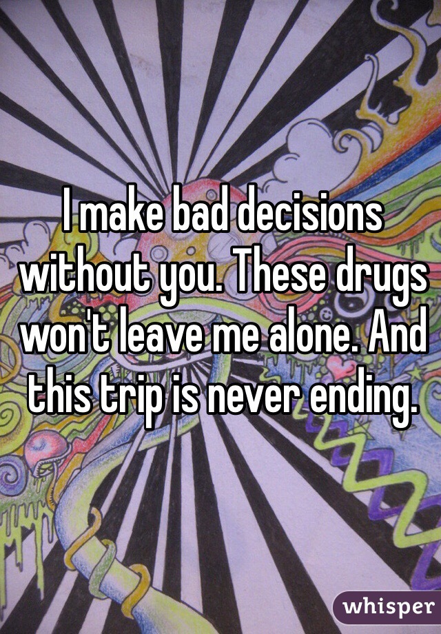 I make bad decisions without you. These drugs won't leave me alone. And this trip is never ending. 