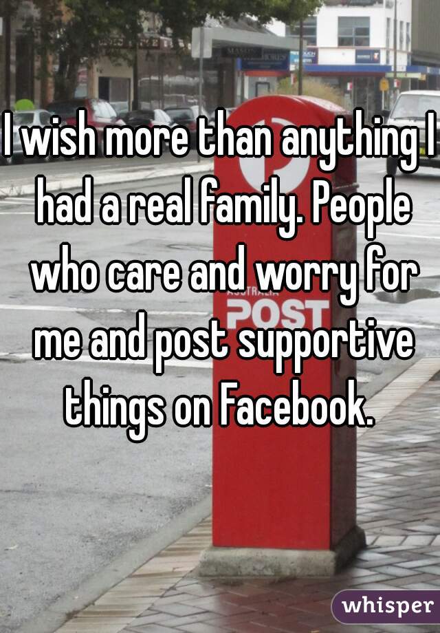 I wish more than anything I had a real family. People who care and worry for me and post supportive things on Facebook. 