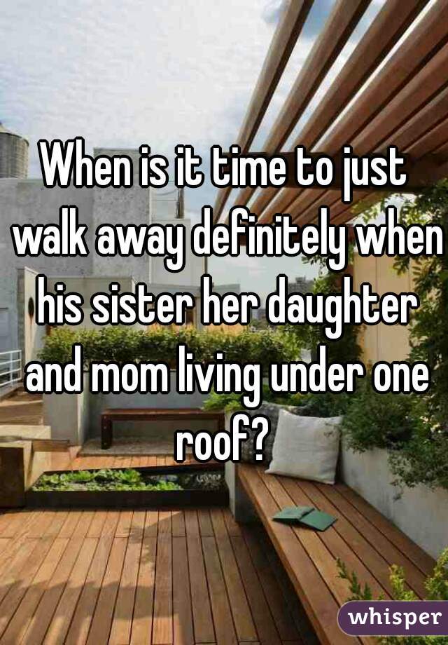 When is it time to just walk away definitely when his sister her daughter and mom living under one roof? 