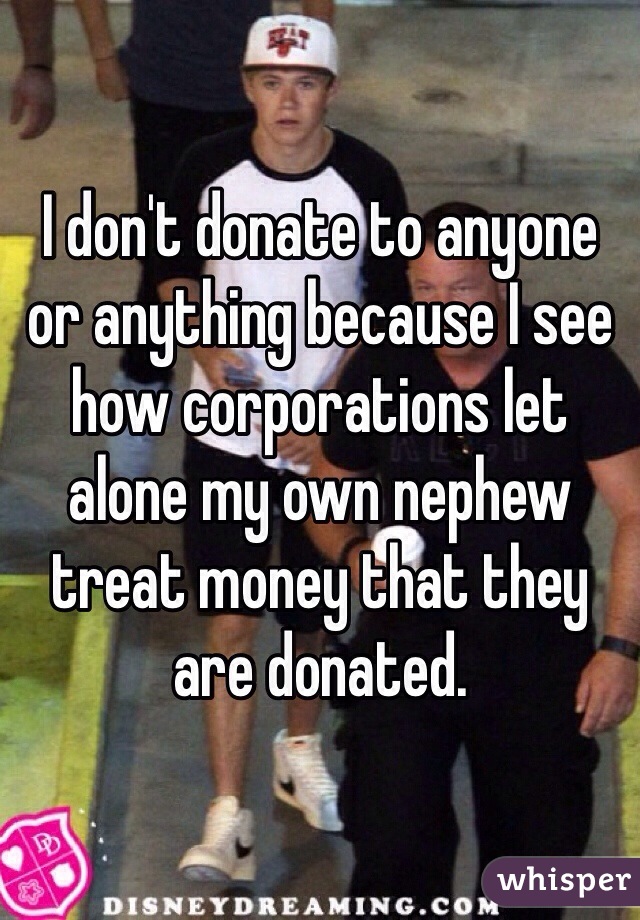 I don't donate to anyone or anything because I see how corporations let alone my own nephew treat money that they are donated. 