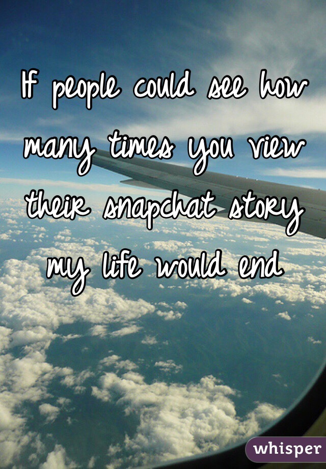 If people could see how many times you view their snapchat story my life would end