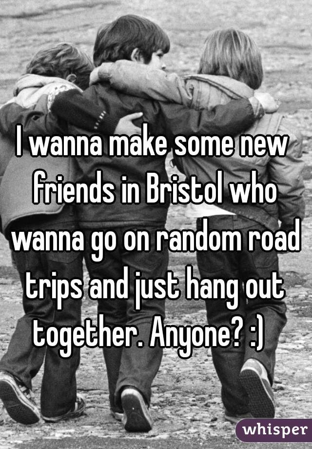 I wanna make some new friends in Bristol who wanna go on random road trips and just hang out together. Anyone? :)  