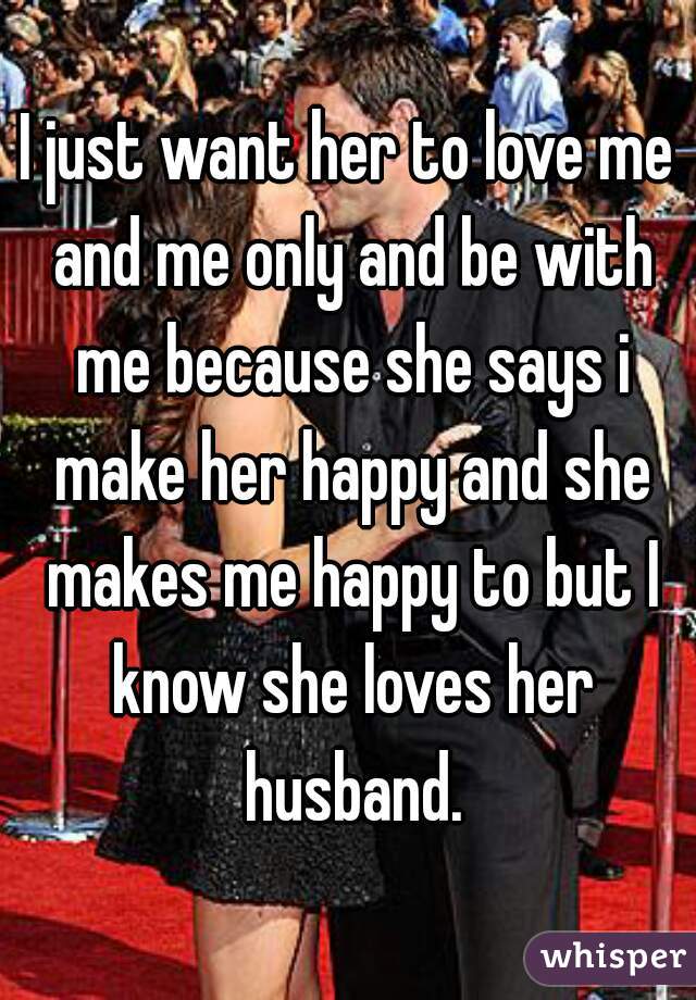 I just want her to love me and me only and be with me because she says i make her happy and she makes me happy to but I know she loves her husband.