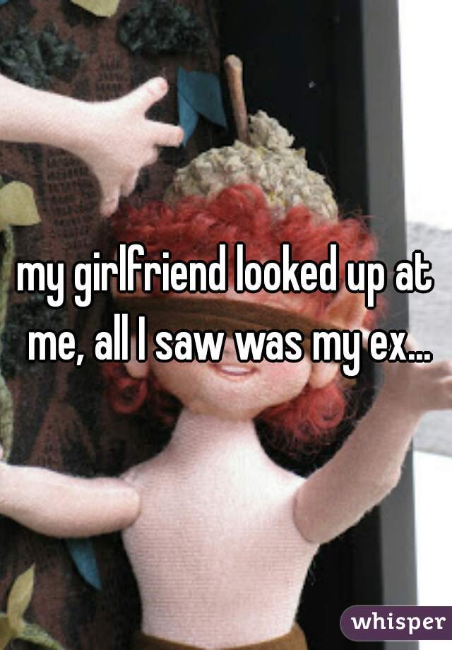 my girlfriend looked up at me, all I saw was my ex...