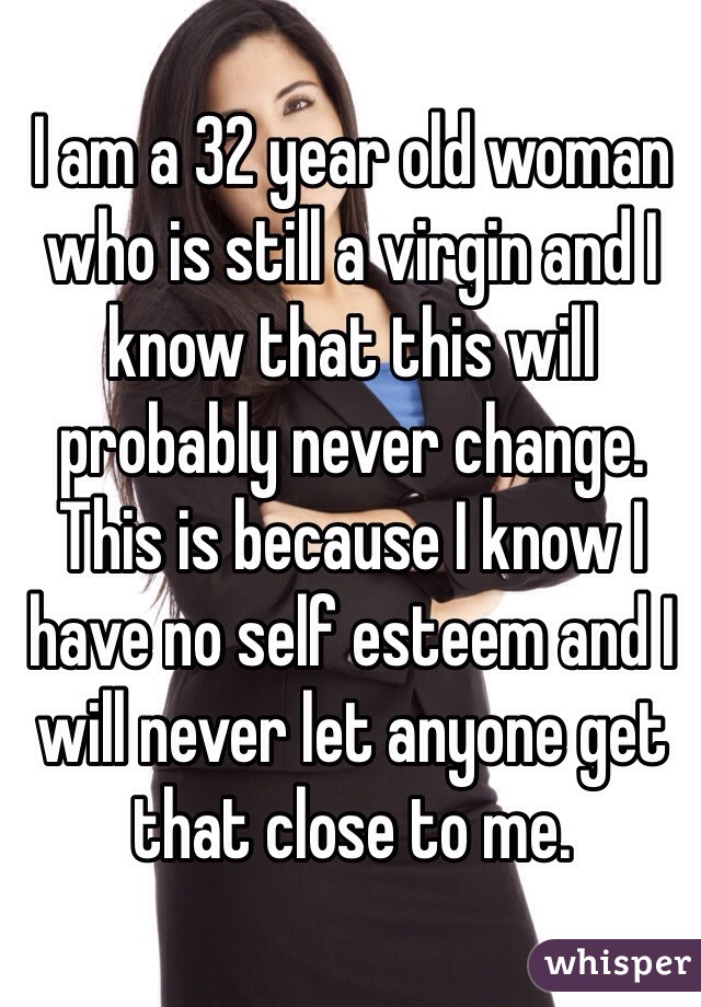 I am a 32 year old woman who is still a virgin and I know that this will probably never change. This is because I know I have no self esteem and I will never let anyone get that close to me. 