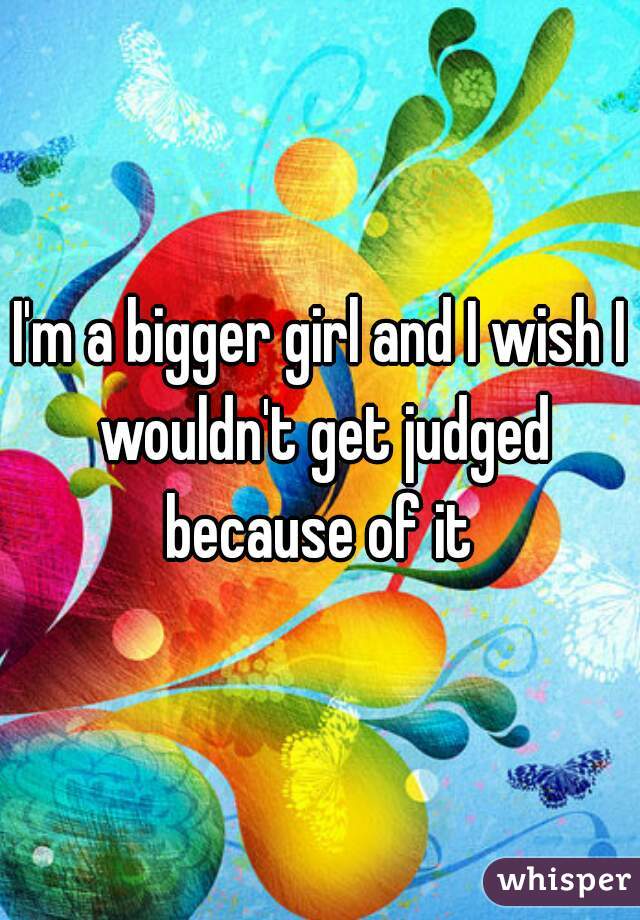 I'm a bigger girl and I wish I wouldn't get judged because of it 