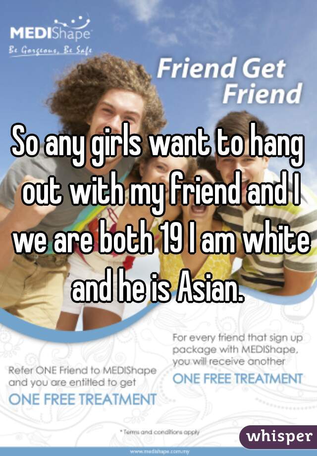 So any girls want to hang out with my friend and I we are both 19 I am white and he is Asian. 