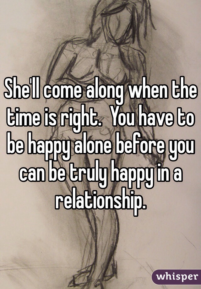 She'll come along when the time is right.  You have to be happy alone before you can be truly happy in a relationship.