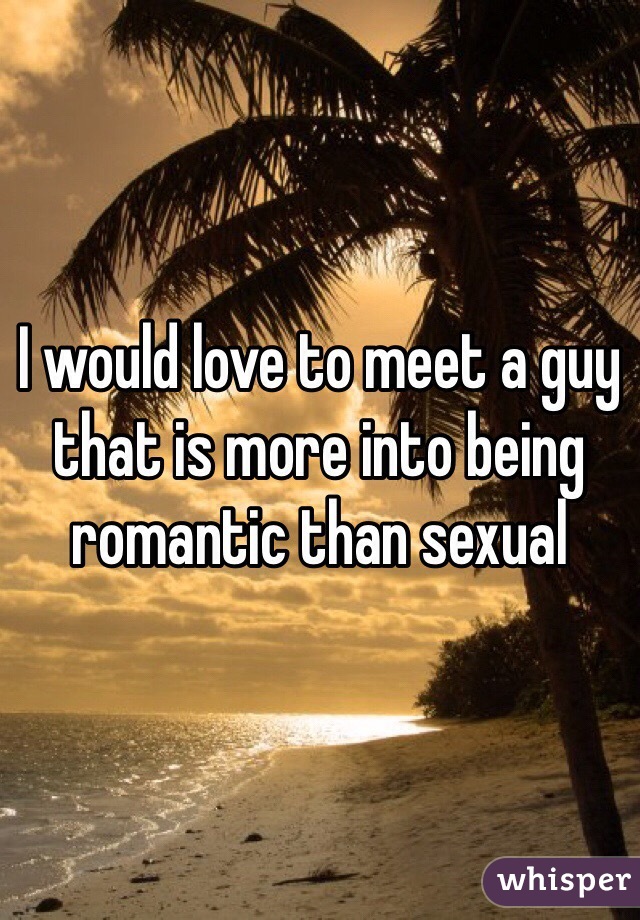 I would love to meet a guy that is more into being romantic than sexual