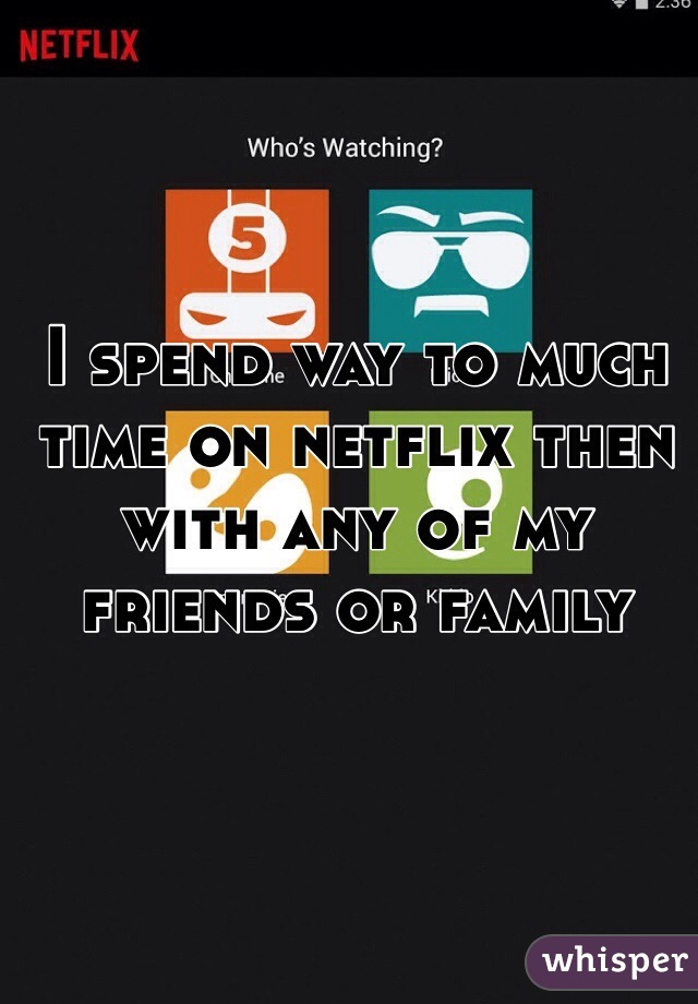 I spend way to much time on netflix then with any of my friends or family