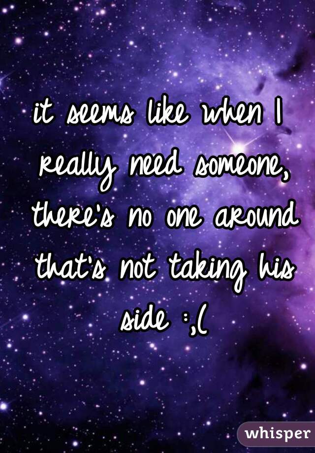 it seems like when I really need someone, there's no one around that's not taking his side :,(