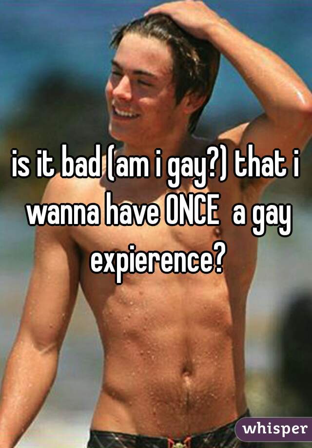 is it bad (am i gay?) that i wanna have ONCE  a gay expierence?