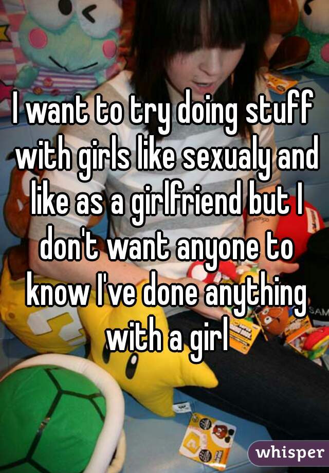 I want to try doing stuff with girls like sexualy and like as a girlfriend but I don't want anyone to know I've done anything with a girl