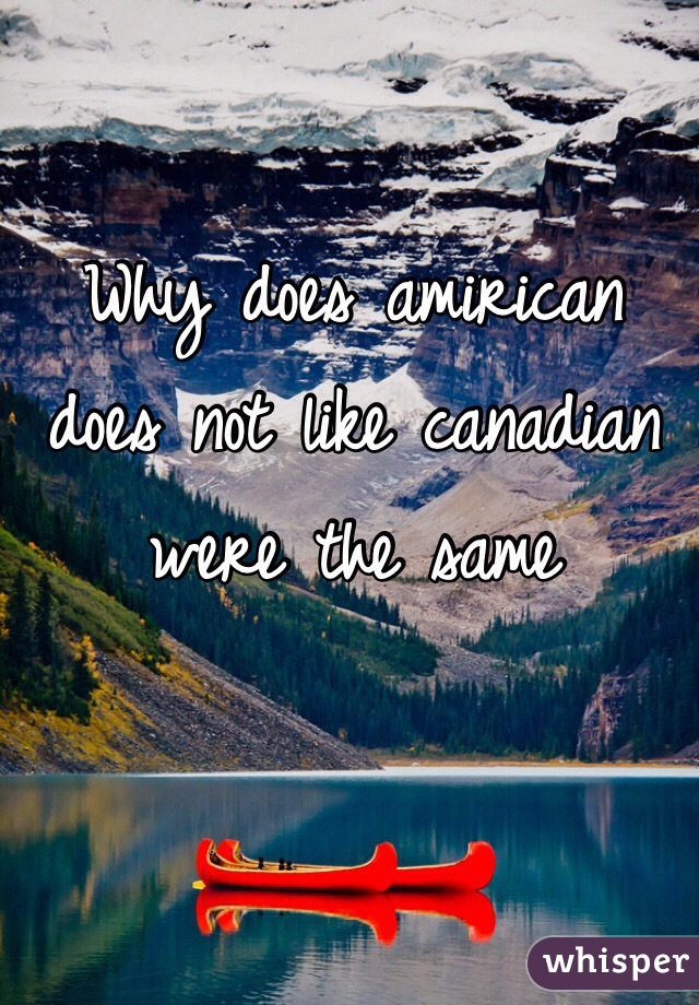 Why does amirican does not like canadian were the same
