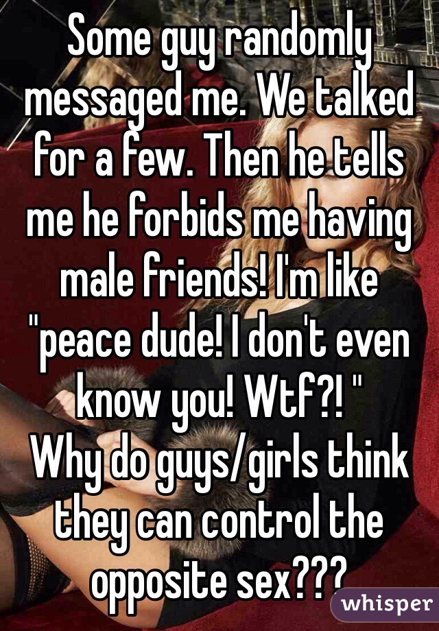 Some guy randomly messaged me. We talked for a few. Then he tells me he forbids me having male friends! I'm like "peace dude! I don't even know you! Wtf?! "
Why do guys/girls think they can control the opposite sex???