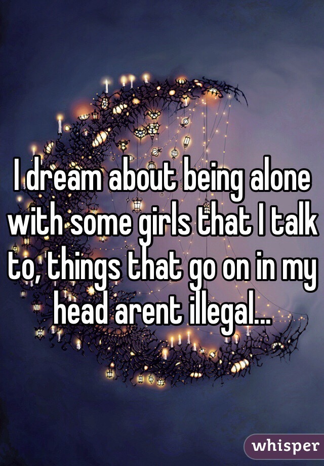 I dream about being alone with some girls that I talk to, things that go on in my head arent illegal...