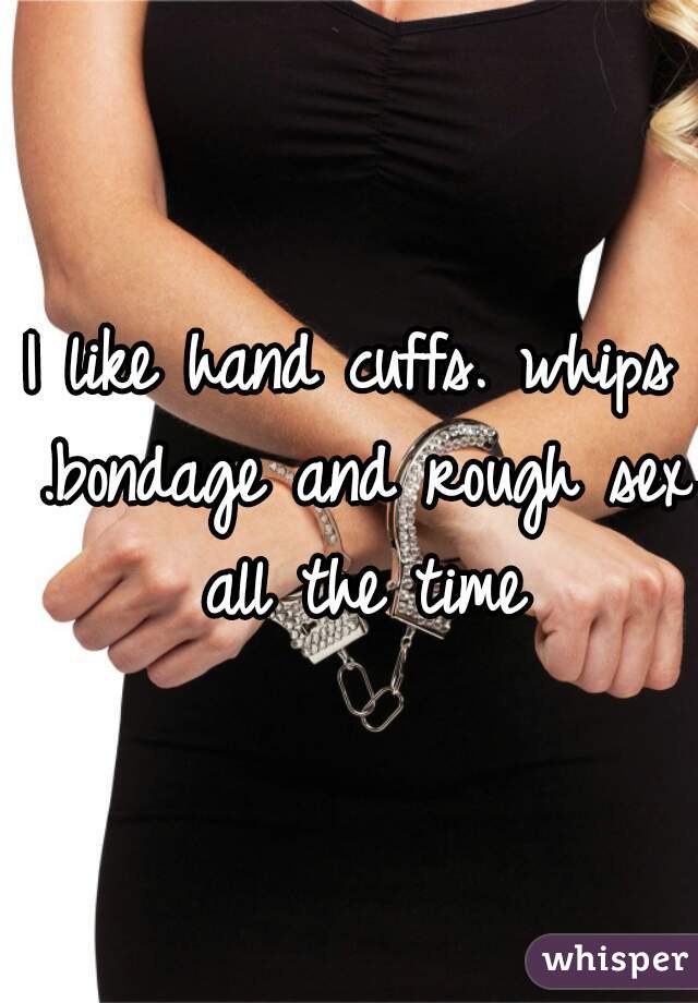 I like hand cuffs. whips .bondage and rough sex all the time