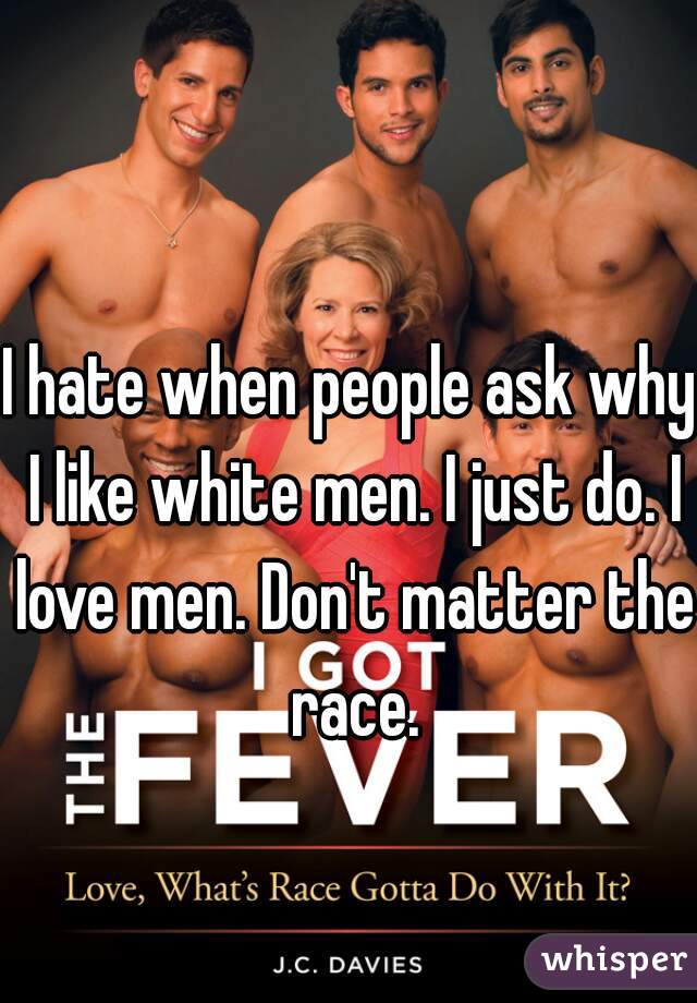 I hate when people ask why I like white men. I just do. I love men. Don't matter the race.