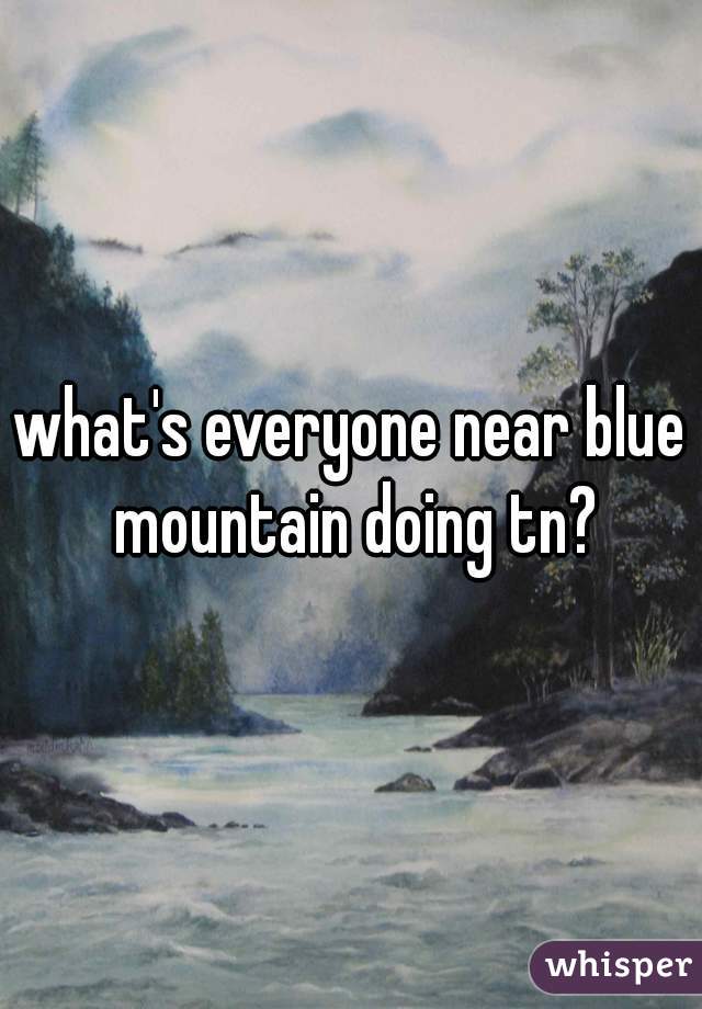 what's everyone near blue mountain doing tn?